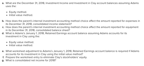 a. What are the December 31, 2018, Investment Income and Investment in Clay account balances assuming Adams uses the: • Equit