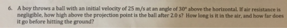 A boy throws a ball with an initial velocity of 25 m/s at an angle of 30° above the horizontal. If air resistance is negligible, how high above the projection point is the ball after 2.0 s? How long is it in the air, and how far does it go before hitting the ground? 6.