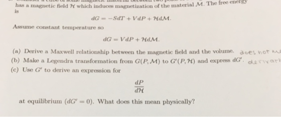has a magnetic field 거 which induces magnetization of the material M. I he tree is Assume constant temperature so (a) Derive a Maxwell relationship between the magnetic field and the volume. aoes hot ma (b) Make a Legendra transformation from G(P, M) to G(P, H) and express dG. dar (c) Use G to derive an expression for d P dH at equilibrium (dG-0). What does this mean physically?