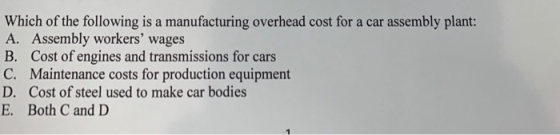 Which of the following is a manufacturing overhead cost for a car assembly plant: A. Assembly workers wages B. Cost of engin
