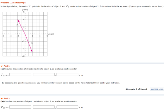 Problem 1.24 (Multistep) In the figure below, the vector i points to the location of object 1 and 2 points to the location of object 2. Both vectors lie in the xy plane. (Express your answers in vector form.) y (m) x (m) Part 1 (a) Calculate the position of object 2 relative to object 1, as a relative position vector. 21 By accessing this Question Assistance, you will learn while you earn points based on the Point Potential Policy set by your instructor. Attempts: 0 of 9 usedSAVE FOR LATER Part 2 (b) Calculate the position of object 1 relative to object 2, as a relative position vector. r 12