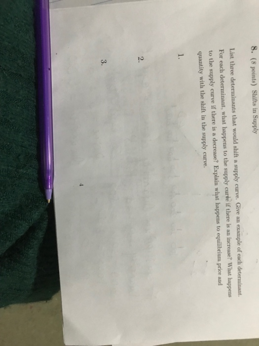 8. (8 points) Shifts in Supply List three determinants that would shift a supply curve. Give an example of each determinant. For each determinant, what happens to the supply curve if there is an increase? What happens to the supply curve if there is a decrease? Explain what happens to equilibrium price and quantity with the shift in the supply curve. 2.