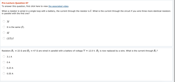 Pre-Lecture Question 07 To answer this question, first click here to view the associated video When a resistor is wired in a single loop with a battery, the current through the resistor is I. What is the current through the circuit if you wire three more identical resistors in parallel with the first one? 31 O It is the same (I) 41 Resistors Ri = 22 Ω and R2 47 Ω are wired in parallel with a battery of voltage V = 12.0 V. R2 is now replaced by a wire. what is the current through R? 3.1 A O A 0.23 A 0.55 A