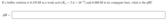If a buffer solution is 0.170 M in a weak acid (Ka = 7.2 x 10-5) and 0.500 M in its conjugate base, what is the pH? pH =