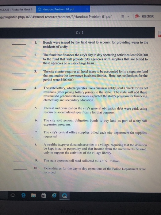 ACCA351 Acctg for Govt 8 Handout Problem 01.pdf g/pluginfile.php/368849/modresource/content/S/Handout Problem 01.pdf arv :⑤.在此搜索 21 2 Bonds were issued by the fund used to account for providing water to the residents of a city 1. 2. The fund that finances the citys day to day operating activities lent $50,000 to the fund that will provide city agencies with supplies that are billed to these agencies on a user charge basis. 3. The city charter requires all hotel taxes to be accounted for in a separate fund that maintains the downtown business district. Hotel tax collections for the period were $500,000. 4. The state lottery, which operates like a business entity, sent a check for its net revenues (after paying lottery prizes) to the state. The state will add these revenues to general state revenues as part of the states program for financing elementary and secondary education. Interest and principal on the citys general obligation debt were paid, using resources accumulated specifically for that purpose. 5. 6. The city sold general obligation bonds to buy land as part of a city hall expansion program. The citys central office supplies billed each city department for supplies requested. 7. A wealthy taxpayer donated securities to a village, requiring that the donation be kept intact in perpetuity and that income from the investments be used only to support the activities of the village library 8. 9. The state operated toll road collected tolls of SI million. 10. Expenditures for the day to day operations of the Police Department were recorded.