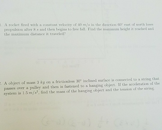 A rocket fired with a c propulsion after 8 s and then begins to free fall. Find the maximum height it reached and the maximum distance it traveled? . A object of mass 3 kg on a frictionless 30 inclined surface is connected to a string that passes over a pulley and then is fastened to a hanging object. If the acceleration of the system is 1.5 m/s2, find the mass of the hanging object and the tension of the string