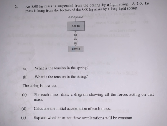 2. An 8.00 kg mass is suspended from the ceiling by a light string. A 2.00 kg mass is hung from the bottom of the 8.00 kg mass by a long light spring. 8.00 kg 2.00 kg (a) What is the tension in the spring? (b) What is the tension in the string? The string is now cut. (c) For each mass, draw a diagram showing all the forces acting on that mass. (d) Calculate the initial acceleration of each mass. (e) Explain whether or not these accelerations will be constant.