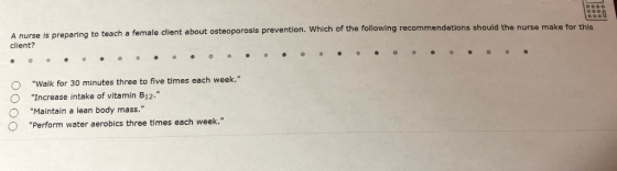to teach a female client about osteoporosis prevention. Which of the following recommendations should the nurse make for this A nurse is preparing client? O Walk for 30 minutes three to five times each week. O Increase intake of vitamin B12. O Maintain a lean body mass. O Perform water aerobics three times each week.