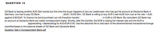QUESTION 15 OZ Bank is issuing another AUD 50m bonds but this time the buyer happens to be Leo Lederhosen who has got his account at Deutsche Bank in Germany. Leo has to pay OZ Bank against 0.60 EUR. To finance his bond purchase Leo will therefore transfer an account at Deutsche Bank (so-called correspondent bank). Shortly, after the transfer, the ECB is raising the interest rate and the EUR is (AUD/EUR) 50m. OZ Bank is willing to buy EUR (-sell AUD) from Leo at the rate 1 AUD m EUR to OZ Bank. By coincident OZ Bank has (appreciating/depreciating) to AUD/EUR 0.50. Use the attached file to add each of the aforementioned transactions/change s/profits/losses to the balance sheets of OZ Bank and Deutsche Bank. Question Test 4 Correspondent Bank.pdf