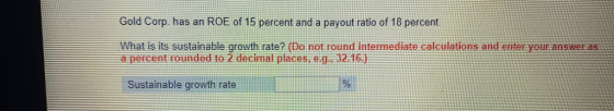Gold Corp has an ROE of 15 percent and a payout ratio of 18 percent at is its sustainable growth rate? (Do not round intermediate calculations and enter your answer as a percentrounded to 2 decimal places, e.g 32.16 tainabte growth rate