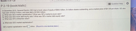 Score: 0 of 1 pt Question Help P 2-19 (book/static) In December 2015, General Electric (GE) had a book value of equity of $98