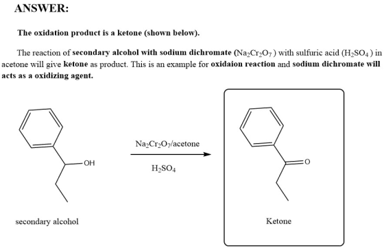 ANSWER: The oxidation product is a ketone (shown below). The reaction of secondary alcohol with sodium dichromate (NaCr207) with sulfuric acid (H2SO4) İn acetone will give ketone as product. This is an example for oxidaion reaction and sodium dichromate will acts as a oxidizing agent. Na2Cr207/acetone H2SO4 secondary alcohol Ketone