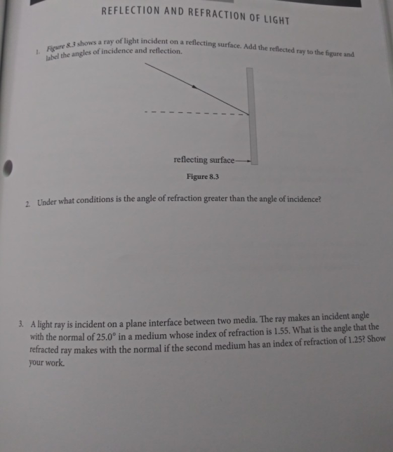 REFLECTION AND REFRACTION OF LIGHT t incident on a reflecting surface. Add the reflected ray to the figure and Figure label 8.3 shows a ray of light on the angles of incidence and reflection. reflecting surface Figure 8.3 Under what conditions is the angle of refraction greater than the angle of incidence? 2. A light ray is incident on a plane interface between two media. The ray makes an incident angle with the normal of 25.0° in a medium whose index of refraction is 1.55. What is the angle that the retracted ray makes with the normal if the second medium has an index of refraction of 1.25? Show 3. your work.