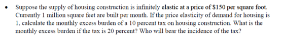 . Suppose the supply of housing construction is infinitely elastic at a price of $150 per square foot. Currently 1 million sqare feet are built per month. If the price elasticity of demand for housing is 1, calculate the monthly excess burden of a 10 percent tax on housing construction. What is the monthly excess burden if the tax is 20 percent? Who will bear the incidence of the tax?