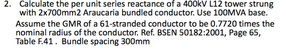 Calculate the per unit series reactance of a 400kV L12 tower strung with 2x700mm2 Araucaria bundled conductor. Use 100MVA base. Assume the GMR of a 61-stranded conductor to be 0.7720 times the nominal radius of the conductor. Ref. BSEN 50182:2001, Page 65, Table F.41. Bundle spacing 300mm 2.