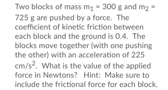Two blocks of mass m1 300 g and m2- 725 g are pushed by a force. The coefficient of kinetic friction between each block and the ground is 0.4. The blocks move together (with one pushing the other) with an acceleration of 225 cm/s. What is the value of the applied force in Newtons? Hint:Make sure to include the frictional force for each block.