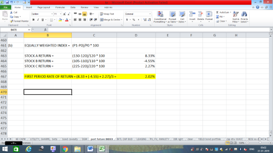 Home nert Page Layout Formulas Data Review View dd-Ins E AutoSum Cut Wrap Text Sort &Find & ta copy. в 1 프 . Ej-., Δ. : rーー 逻锂函Merge & Center. $, % , 弼,8 Conditional Format eCell Insert Delete Format Formatting as Table Styles2 Clear Cells Edting Format Painter Number Alignment Clipboard B470 460 (P1-P0)/P0 * 100 461 (b) 462 463 464 465 466 467 468 469 470 471 472 473 474 475 476 477 478 4 H KE CAPM UTILITY, SH EQUALLY WEIGHTED INDEX = STOCK A RETURN- STOCK B RETURN STOCK C RETURN (130-120)/120 100 (105-110)/110 100 (225-220)/220 100 8.33% -4.55% 2.27% 2.02% FIRST PERIOD RATE OF RETURN (8.33+(-4.55)+ 2.27)/3- stru WACC RES1 ex di cleanYIELD bond future INDEXINTL CAP BUD ING PV, FV, ANNUITY DIR beta bond c 福 130% 31-01-2019