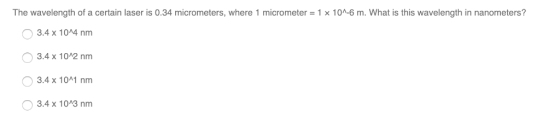 The wavelength of a certain laser is 0.34 micrometers, where 1 micrometer = 1 x 10 6 m. What is this wavelength in nanometers? 3.4x 1044 nm 3.4 x 102 nm 3.4 x 10 nm 3.4 x 1003 nm