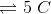 \rightleftharpoons 5\ C