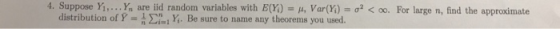 4. Suppose Yi, Yn are iid randonn variables with E(X) = μ, Var(y)-σ2 < oo. For large n, find the approximate distribution of p = n Σηι Yi, Be sure to name any theorems you used.