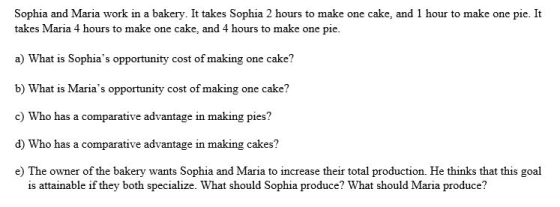 Sophia and Maria work in a bakery. It takes Sophia 2 takes Maria 4 hours to make one cake, and 4 hours to make one pie a) What is Sophias opportunity cost of making one cake? b) What is Marias opportunity cost of making one cake? c) Who has a comparative advantage in making pies? d) Who has a comparative advantage in making cakes? e) The owner of the bakery wants Sophia and Maria to increase their total production. He thinks that this goal is attainable if they both specialize. What should Sophia produce? What should Maria produce?