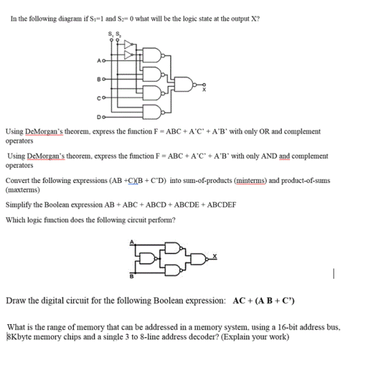 In the following diagram ifs,-1 and S 0 what will be the logic state at the output K? S2 Co Using DeMorgans theorem, express the function F #ABC+ AC + A, B, with only OR and complement operators Using DeMorgans theorem, express the function F = ABC + A,C, + AB. with only AND and complement operators Convert the following expressions (AB +CB+ CD) into sum-of-products (minterms) and product-of-sums (maxterms) Simplify the Boolean expression AB +ABC +ABCD +ABCDE+ABCDEF Which logic function does the following circuit perform? Draw the digital circuit for the following Boolean expression: AC+ (AB+ C) What is the range of memory that can be addressed in a memory system, using a 16-bit address bus, 8Kbyte memory chips and a single 3 to 8-line address decoder? (Explain your work)