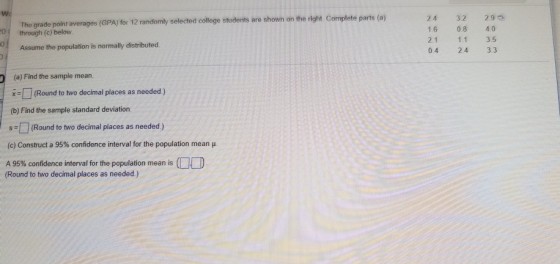 Wo e parts (a) The grade point averages (GPA) for 12 randomly selected college students are shown on the right Complet 0 0 1.6 0.8 40 2.1 1.1 3.5 0.4 2.4 3.3 through (c) below Assume the population is normally distributed (a) Find the sample mearn xRound to two decimal places as needed) (b) Find the sample standard deviation sRound to two decimal places as needed.) (c) Construct a 95% confidence interval for the population mean A 95% confidence interval for the population mean is (Round to two decimal places as needed)