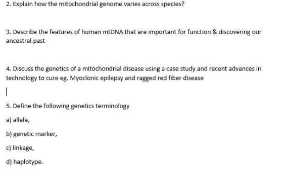 2. Explain how the mitochondrial genome varies across species? 3. Describe the features of human mtDNA that are important for function & discovering our ancestral past 4. Discuss the genetics of a mitochondrial disease using a case study and recent advances in technology to cure eg. Myocloniceiepsy and ragged red fiber disease 5. Define the following genetics terminology a) allele, b) genetic marker, c) linkage, d) haplotype