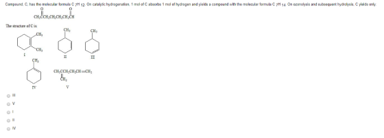 Compound, C, has the molecular formula C7H 12. On catalytic hydrogenation, 1 mol of C absorbs 1 mol of hydrogen and yields a compound with the molecular formula C 7H 14. On ozonolysis and subsequent hydrolysis, C yields only: 0 CH?CCHCHCHCHCH The structure ofCis CH CH, Hj IV