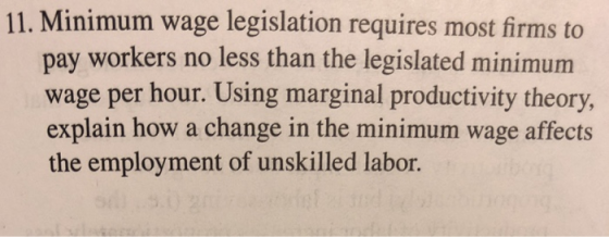 11. Minimum wage legislation requires most firms to pay workers no less than the legislated minimum wage per hour. Using marginal productivity theory, theory explain how a change in the minimum wage affects plain how a change in the mi the employment of unskilled labor.
