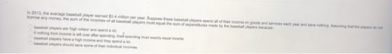In 2013, the average basobail player earned $3.4 million per year. Suppose these baseball players spend all of their inosme on goods and services each year and seve nothing Assuming that the players do not borrow any money, the sum of the incomes of all basebisll players must equal the sum of expenditures made by the basebal pleyers because besebal players are igh rller and spend alot t nothing from income is t over aher spending, thed spending must oxaly squs inome besebal players have a high income and they spend a lot besebail players shouid save some of their individusl incomes