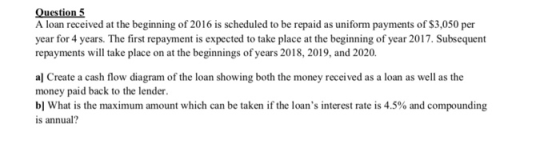 Question 5 A loan received at the beginning of 2016 is scheduled to be repaid as uniform payments of S3,050 per year for 4 years. The first repayment is expected to take place at the beginning of year 2017. Subsequent repayments will take place on at the beginnings of years 2018, 2019, and 2020 al Create a cash flow diagram of the loan showing both the money received as a loan as well as the money paid back to the lender. b] What is the maximum amount which can be taken if the loans interest rate is 4.5% and compounding is annual?