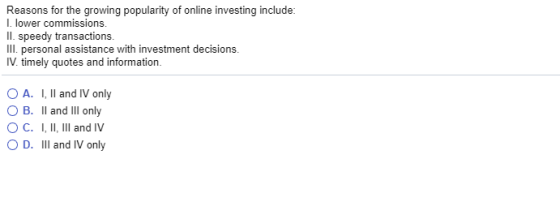 Reasons for the growing popularity of online investing include I. lower commissions Il. speedy transactions. Ill. personal assistance with investment decisions. IV. timely quotes and information O A. 1, Il and IV only B. 11 and ill only ° C. I, ll, lll and IV O D. III and IV only