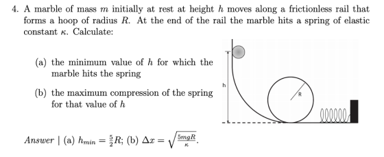4. A marble of mass m initially at rest at height h moves along a frictionless rail that forms a hoop of radius R. At the end of the rail the marble hits a spring of elastic constant K. Calculate: (a) the minimum value of h for which the marble hits the spring (b) the maximum compression of the spring for that value of h 5mqR nswer (a in2
