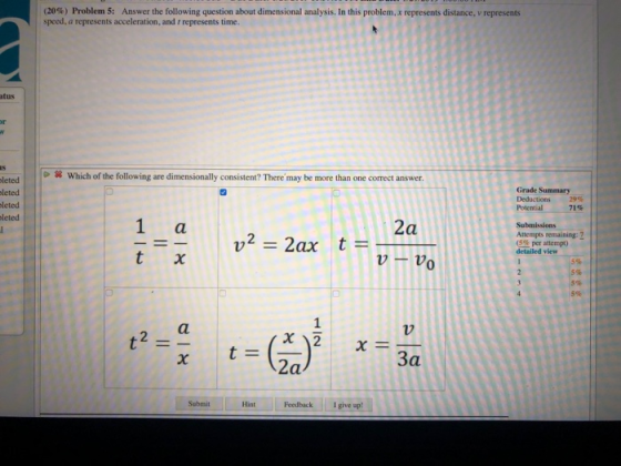 (20%) Problem 5: Answer the following question about dimensional analysis. In this problem, x represents distance v represents speed, a represents acceleration, and t represents time atus Which of the following are dimensionally consistent? There may be more than one correct answer leted leted leted leted Grade Summary Deductions 29% Potential 71% 2a Attempts remaining 2 (5% per attempt) detailed view 0 7 За Hint FeedbackI give up