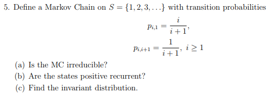 5. Define a Markov Chain on S-1,2,3,..) with transition probabilities Pi i+1 (a) Is the MC irreducible? (b) Are the states positive recurrent? (c) Find the invariant distribution