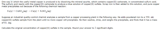 One way in which the useful metal copper is produced is by dissolving the mineral azurite, which contains copper(II) carbonate, in concentrated sulfuric acid The sulfuric acid reacts with the copper (II) carbonate to produce a blue solution of copper(II) sulfate. Scrap iron is then added to this solution, and pure copper metal precipitates out because of the following chemical reaction Fe(s) + CuSO4(aq)->Cufs) + FeSO4(aq) Suppose an industrial quality-control chemist analyzes a sample from a copper processing plant in the following way. He adds powdered iron to a 350. mL copper II) sulfate sample from the plant until no more copper will precipitate. He then washes, dries, and weighs the precipitate, and finds that it has a mass of 81. mg more copper will precipitate.He Calculate the original concentration of copper(II) sulfate in the sample. Round your answer to 2 significant digits