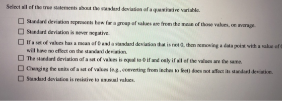 Select allof the true statements ahout the standard deviation of a quantitative variable. on represents how far a group of values are from the mean of those values, on average. Standard deviation is never negative. If a set of values has a mean of 0 and a standard deviation of will have no effect on the standard deviation. The standard deviation of a set of values is equal to 0 if and only if all of the values are the same. Changing the units of a set of values (eg. converting from inches to feet) does not affect its standard deviation. Standard deviation is resistive to unusual values that is not 0, then removing a data point with a value