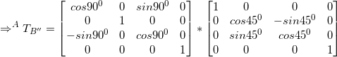 \small \Rightarrow ^AT_{B''} = \begin{bmatrix} cos90^0 & 0 &sin90^0&0 \\ 0 & 1 &0&0 \\ -sin90^0 & 0 & cos90^0&0\\0&0&0&1 \end{bmatrix}*\begin{bmatrix} 1 & 0 &0&0 \\ 0 & cos45^0 & -sin45^0&0\\ 0 & sin45^0 & cos45^0 &0 \\ 0&0&0&1\end{bmatrix}