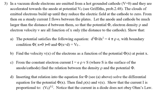 3) In a vacuum diode electrons are emitted from a hot grounded cathode (V-0) and they are accelerated towards the anode at potential Vo (see Griffiths, prob.2.48). The clouds of emitted electrons build up until they reduce the electric field at the cathode to zero. From then on a steady current I flows between the plates. Let the anode and cathode be much larger than the distance d between them, so that the potential φ, electron density ρ and electron velocity v are all function ofx only (the distance to the cathode). Show that: The potential satisfies the following equation: d-adr-4 π ρ e, with boundary condition Φ( x=0 )-0 and Φ(x-d) a) Vo b) Find the velocity v(x) of the electrons as a function of the potential Φ(x) at point x. From the constant electron current 1-e ρ v S (where S is the surface of the anode/cathode) find the relation between the density ρ and the potential Φ c) d) Inserting that relation into the equation for Φ (see (a) above) solve the differential equation for the potential Ф(x). Then find (x) and v(x). Show that the current I is proportional to: (Vo)2. Notice that the current in a diode does not obey Ohms Law.