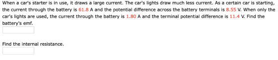 When a cars starter is in use, it draws a large current. The cars lights draw much less current. As a certain car is starting, the current through the battery is 61.8 A and the potential difference across the battery terminals is 8.55 When only the cars lights are used, the current through the battery is 1.80 A and the terminal potential difference is 11.4 V. Find the batterys emf. Find the internal resistance