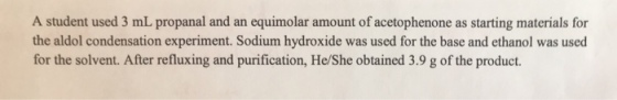 A student used 3 mL propanal and an equimolar amount of acetophenone as starting materials for the aldol condensation experiment. Sodium hydroxide was used for the base and ethanol was used for the solvent. After refluxing and purification, He/She obtained 3.9 g of the product.