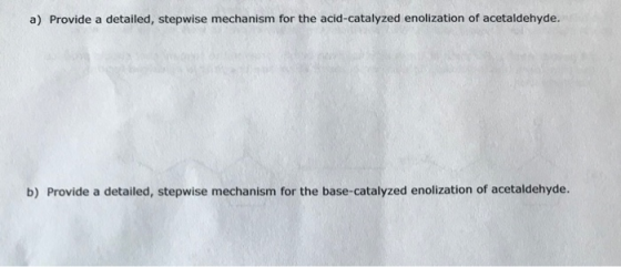 a) Provide a detailed, stepwise mechanism for the acid-catalyzed enolization of acetaldehyde. b) Provide a detailed, stepwise