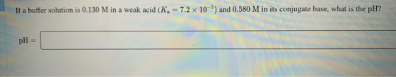 If a buffer solution is 0.130 M in a weak acid (K) = 7.2 x 10-5) and 0.580 M in its conjugate base, what is the pH? pH =