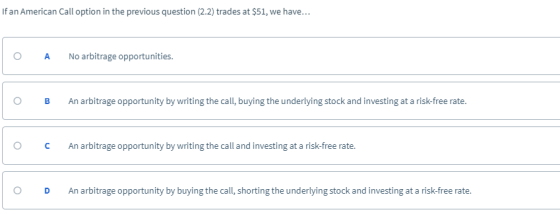 If an American Call option in the previous question (2.2) trades at $51, we have... O ANo arbitrage opportunities. O B An arbitrage opportunity by writing the call, buying the underlying stock and investing at a risk-free rate. O CAn arbitrage opportunity by writing the call and investing at a risk-free rate O D An arbitrage opportunity by buying the call, shorting the underlying stock and investing at a risk-free rate.