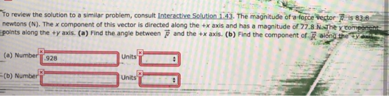 To review the solution to a similar problem, consult Interactive Solution 1.43. The magnitude of a force vector F is 838 newtons (N). The x component of this vector is directed along the +x axis and has a magnitude of 77.8 N The y com polnts along the ty axis. (a) Find the angle between F and the +x axis. (b) Find the component of R sion Units (a) Number TT.928 Units (b) Number