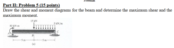 Freeman Part II: Problem 5 (15 points) Draw the shear and moment diagrams for the beam and determine the maximum shear and th