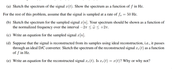 (a) Sketch the spectrum of the signal r(t). Show the spectrum as a function of f in Hz For the rest of this problem, assume that the signal is sampled at a rate of fs 50 Hz. (b) Sketch the spectrum for the sampled signal rn). Your spectrum should be shown as a function of the normalized frequency over the interval-2π < -+2T. c) Write an equation for the sampled signal [n. (d) Suppose that the signal is reconstructed from its samples using ideal reconstruction, i.e., it passes through an ideal D/C converter. Sketch the spectrum of the reconstructed signal a(t) as a function of f in Hz. e) Write an equation for the reconstructed signal (t). Is (t)(t)? Why or why not?