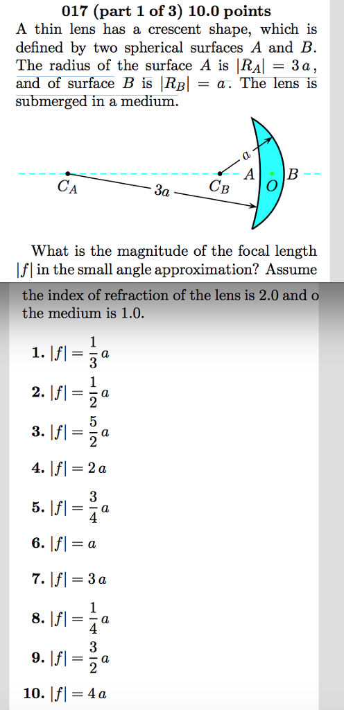 017 (part 1 of 3) 10.0 points A thin lens has a crescent shape, which i defined by two spherical surfaces A and B The radius of the surface A is RAI = 3a, and of surface B is RBI = a. The lens is submerged in a medium CB What is the magnitude of the focal length Ifl in the small angle approximation? Assume the index of refraction of the lens is 2.0 and o the medium is 1.0. 2 4 4 3 10. |f| = 4a