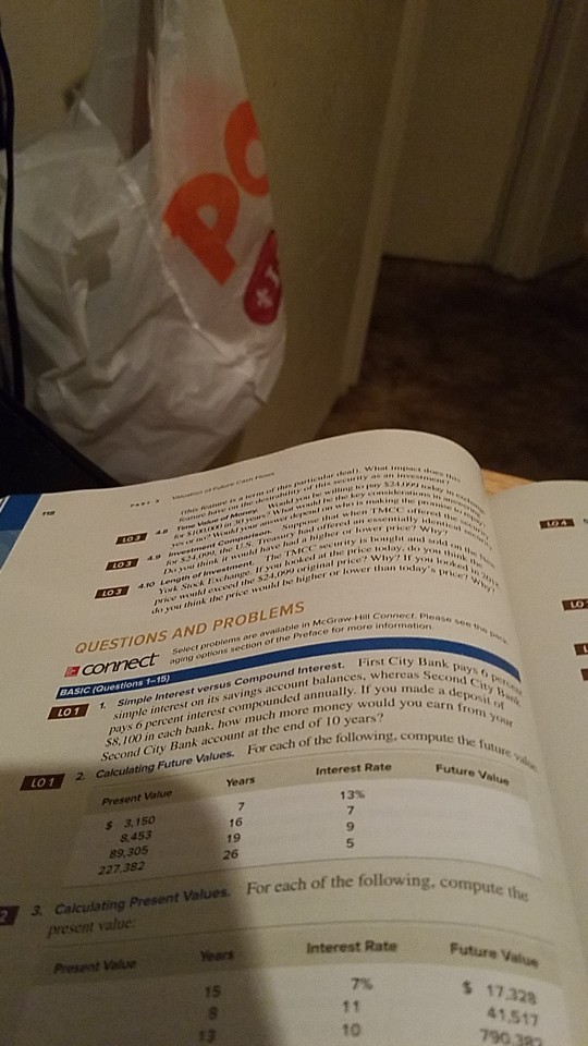 S244 that when TMCC ked at thhe price to-lay, de rinal ower than todaysprce A the prise would Ibe lsigher or sou think QUESTIONS AND PROBLEMS ore available in McGrow HA aging ophons section of the Pveface for more simple interest on its savings account balances pays o percent interest compounded annually. If vowsSeay $8, 100 in cach bank, how much more moneyw made First City Bank h more money would you earn each of the following, compute BAS SIC rQuestions 1-15 cond Ci LO11 Simple Interest versus Compound Interest. sit 5%, from your Second City Bank account at the end of I0 Lo 1 2 Calculating Future Values. For each of the follo Interest Rate Future Value Present Value 13% s 3, 150 8 453 89.305 227.382 16 19 26 y 3. Calculating Present Values. For each of the following, c Interest Rate 7% 10 ears Future Value 15 5 17328 41,517 13